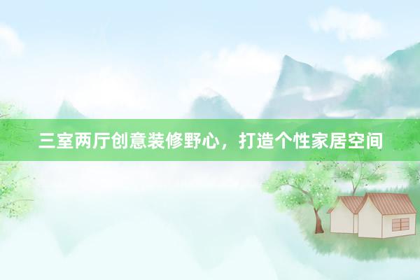 三室两厅创意装修野心，打造个性家居空间