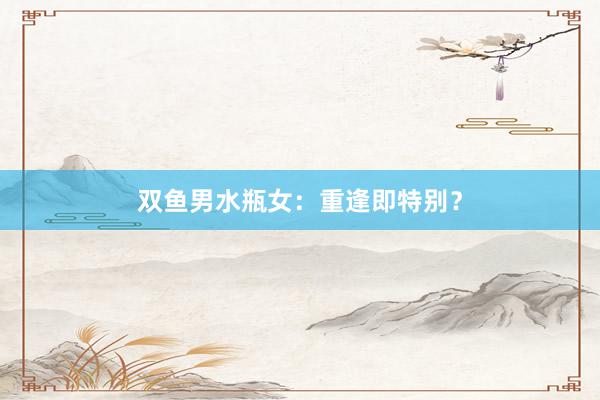 双鱼男水瓶女：重逢即特别？